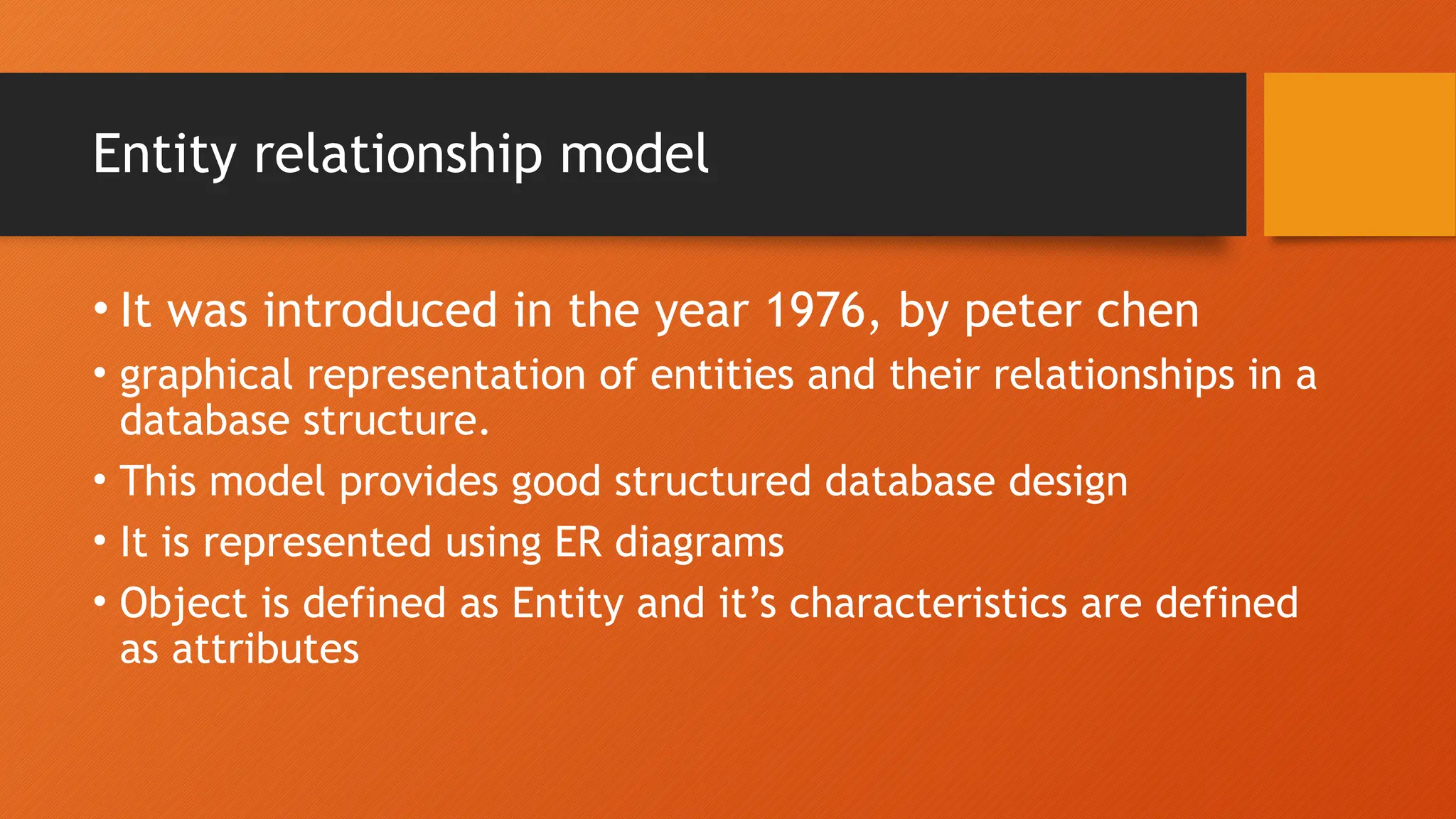 Entity relationship model
• It was introduced in the year 1976, by peter chen
• graphical representation of entities and their relationships in a
database structure.
• This model provides good structured database design
• It is represented using ER diagrams
• Object is defined as Entity and it’s characteristics are defined
as attributes
 