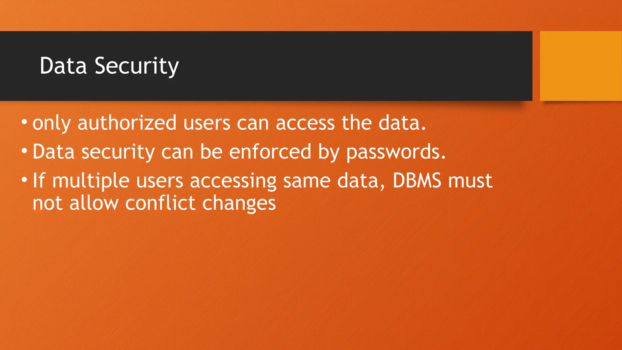 Data Security
• only authorized users can access the data.
• Data security can be enforced by passwords.
• If multiple users accessing same data, DBMS must
not allow conflict changes
 