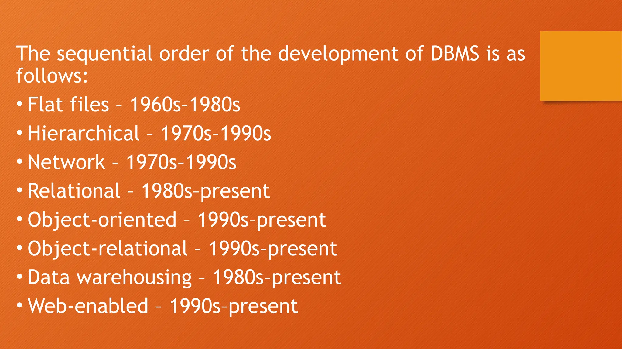 The sequential order of the development of DBMS is as
follows:
• Flat files – 1960s–1980s
• Hierarchical – 1970s–1990s
• Network – 1970s–1990s
• Relational – 1980s–present
• Object-oriented – 1990s–present
• Object-relational – 1990s–present
• Data warehousing – 1980s–present
• Web-enabled – 1990s–present
 