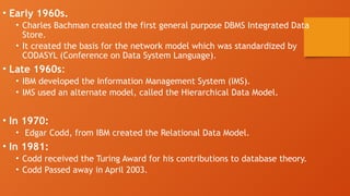 • Early 1960s.
• Charles Bachman created the first general purpose DBMS Integrated Data
Store.
• It created the basis for the network model which was standardized by
CODASYL (Conference on Data System Language).
• Late 1960s:
• IBM developed the Information Management System (IMS).
• IMS used an alternate model, called the Hierarchical Data Model.
• In 1970:
• Edgar Codd, from IBM created the Relational Data Model.
• In 1981:
• Codd received the Turing Award for his contributions to database theory.
• Codd Passed away in April 2003.
 