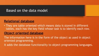 Based on the data model
Relational database
• They are table oriented which means data is stored in different
tables, each has the key field whose task is to identify each row.
Object oriented database
The information here is in the form of the object as used in object
oriented programming.
It adds the database functionality to object programming languages.
 