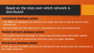 Based on the sites over which network is
distributed
Centralized database system
• The DBMS and database are stored at the single site that is used by several other
systems too.
• We can simply say that data here is maintained on the centralized server.
Parallel network database system
• This system has the advantage of improving processing input and output speeds.
• Majorly used in the applications that have query to larger database.
Distributed database system
In this data and the DBMS software are distributed over several sites but connected to
the single computer.
 