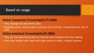 Based on usage
Online Transaction Processing(OLTP) DBMS
• They manage the operational data.
• Database server must be able to process lots of simple transactions per unit of
time.
Online Analytical Processing(OLAP) DBMS
• They use the operational data for tactical and strategical decision making.
• They have limited users deal with huge amount of data, complex queries.
 