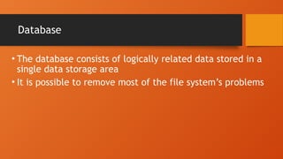 Database
• The database consists of logically related data stored in a
single data storage area
• It is possible to remove most of the file system’s problems
 