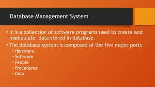 Database Management System
• It is a collection of software programs used to create and
manipulate data stored in database.
• The database system is composed of the five major ports
• Hardware
• Software
• People
• Procedures
• Data
 