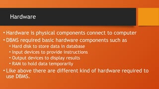 Hardware
• Hardware is physical components connect to computer
• DBMS required basic hardware components such as
• Hard disk to store data in database
• Input devices to provide instructions
• Output devices to display results
• RAM to hold data temporarily
• Like above there are different kind of hardware required to
use DBMS.
 