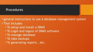 Procedures
• general instructions to use a database management system
• That includes
• To setup and install a DBMS
• To Login and logout of DBMS software
• To manage database
• To take backups
• To generating reports , etc.
 