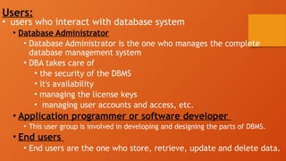 Users:
• users who interact with database system
• Database Administrator
• Database Administrator is the one who manages the complete
database management system
• DBA takes care of
• the security of the DBMS
• it's availability
• managing the license keys
• managing user accounts and access, etc.
• Application programmer or software developer
• This user group is involved in developing and designing the parts of DBMS.
• End users
• End users are the one who store, retrieve, update and delete data.
 
