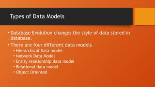 Types of Data Models
• Database Evolution changes the style of data stored in
database.
• There are four different data models
• Hierarchical Data model
• Network Data Model
• Entity relationship data model
• Relational data model
• Object Oriented
 