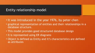 Entity relationship model
• It was introduced in the year 1976, by peter chen
• graphical representation of entities and their relationships in a
database structure.
• This model provides good structured database design
• It is represented using ER diagrams
• Object is defined as Entity and it’s characteristics are defined
as attributes
 