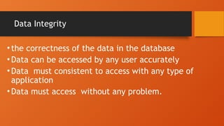 Data Integrity
• the correctness of the data in the database
• Data can be accessed by any user accurately
• Data must consistent to access with any type of
application
• Data must access without any problem.
 