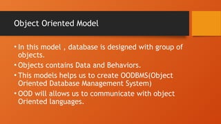 Object Oriented Model
• In this model , database is designed with group of
objects.
• Objects contains Data and Behaviors.
• This models helps us to create OODBMS(Object
Oriented Database Management System)
• OOD will allows us to communicate with object
Oriented languages.
 