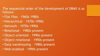 The sequential order of the development of DBMS is as
follows:
• Flat files – 1960s–1980s
• Hierarchical – 1970s–1990s
• Network – 1970s–1990s
• Relational – 1980s–present
• Object-oriented – 1990s–present
• Object-relational – 1990s–present
• Data warehousing – 1980s–present
• Web-enabled – 1990s–present
 