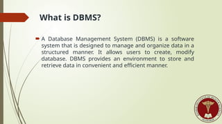 What is DBMS?
 A Database Management System (DBMS) is a software
system that is designed to manage and organize data in a
structured manner. It allows users to create, modify
database. DBMS provides an environment to store and
retrieve data in convenient and efficient manner.
 
