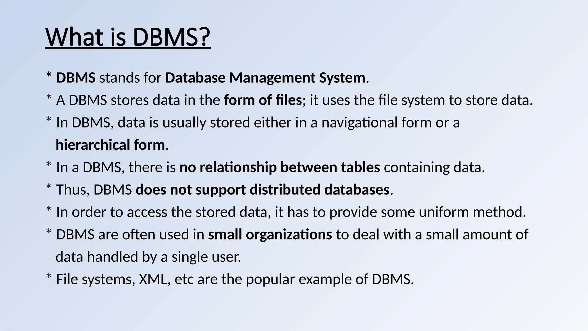 What is DBMS?
* DBMS stands for Database Management System.
* A DBMS stores data in the form of files; it uses the file system to store data.
* In DBMS, data is usually stored either in a navigational form or a
hierarchical form.
* In a DBMS, there is no relationship between tables containing data.
* Thus, DBMS does not support distributed databases.
* In order to access the stored data, it has to provide some uniform method.
* DBMS are often used in small organizations to deal with a small amount of
data handled by a single user.
* File systems, XML, etc are the popular example of DBMS.
 