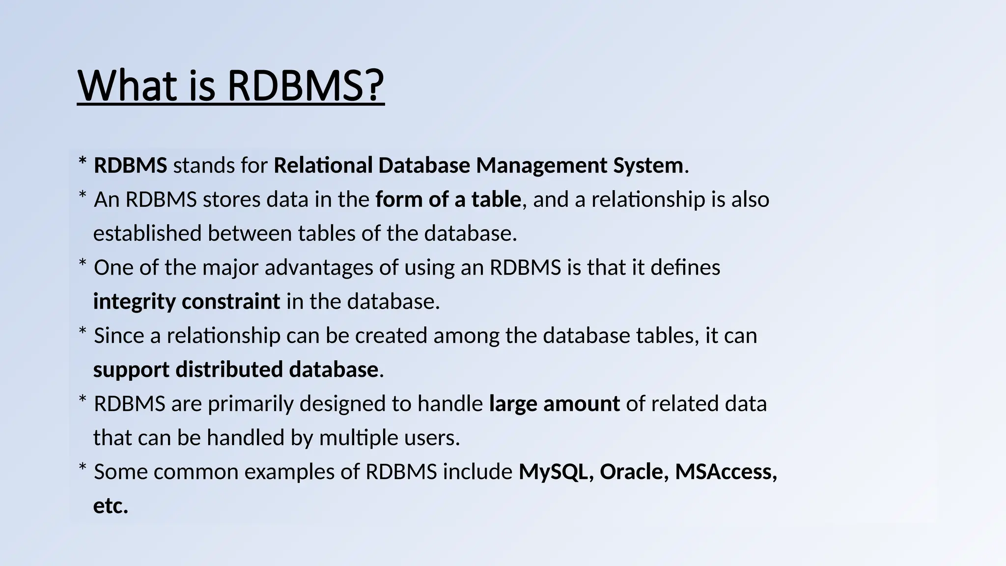 What is RDBMS?
* RDBMS stands for Relational Database Management System.
* An RDBMS stores data in the form of a table, and a relationship is also
established between tables of the database.
* One of the major advantages of using an RDBMS is that it defines
integrity constraint in the database.
* Since a relationship can be created among the database tables, it can
support distributed database.
* RDBMS are primarily designed to handle large amount of related data
that can be handled by multiple users.
* Some common examples of RDBMS include MySQL, Oracle, MSAccess,
etc.
 