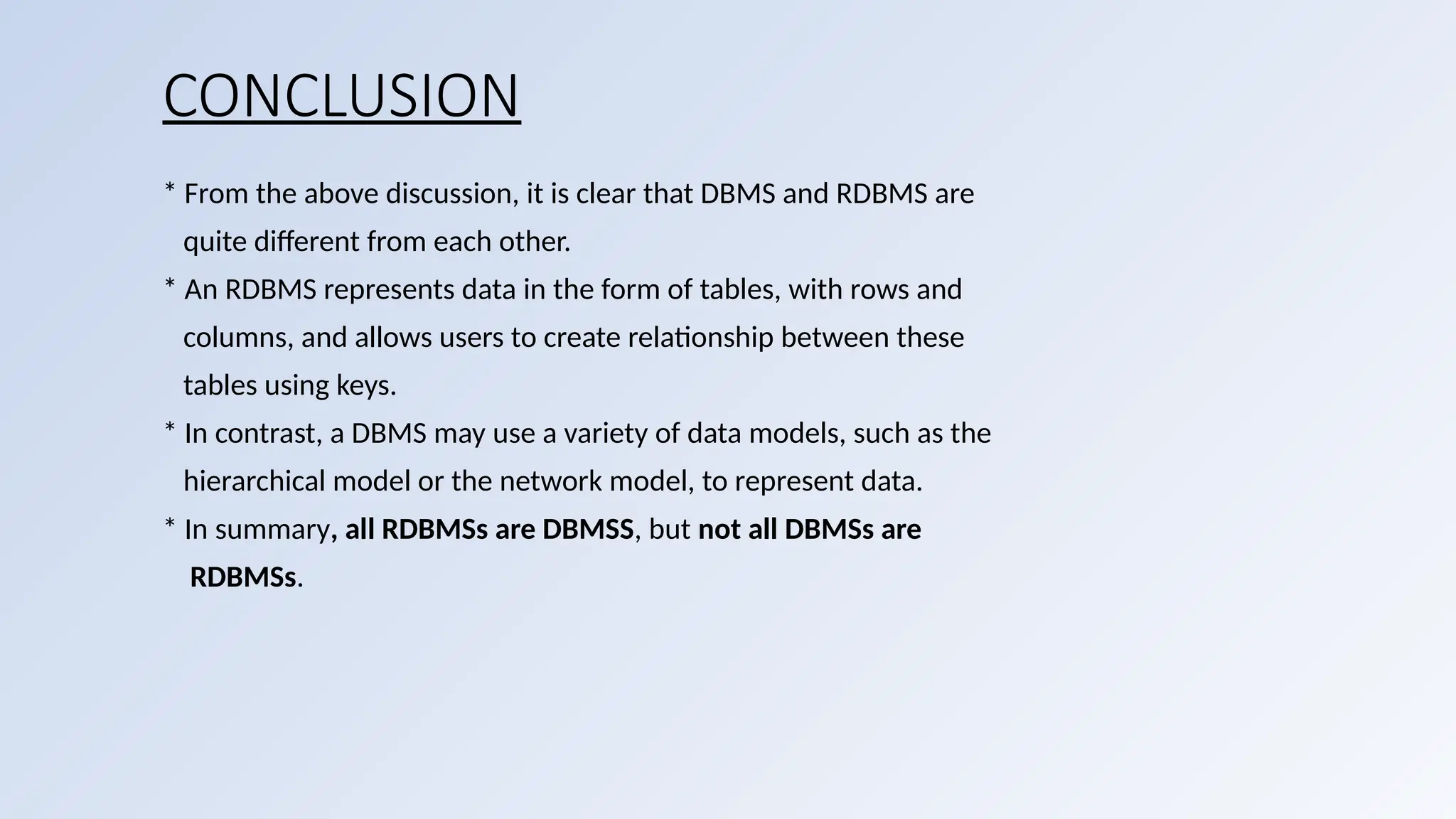 CONCLUSION
* From the above discussion, it is clear that DBMS and RDBMS are
quite different from each other.
* An RDBMS represents data in the form of tables, with rows and
columns, and allows users to create relationship between these
tables using keys.
* In contrast, a DBMS may use a variety of data models, such as the
hierarchical model or the network model, to represent data.
* In summary, all RDBMSs are DBMSS, but not all DBMSs are
RDBMSs.
 