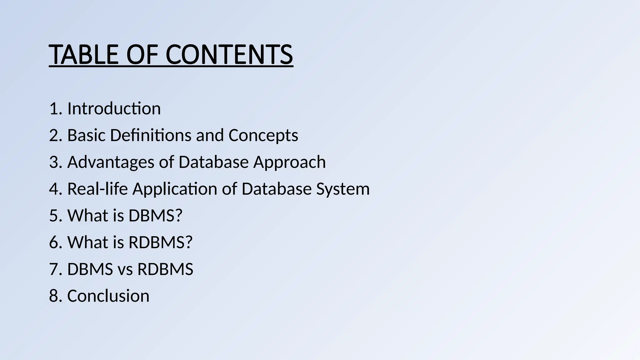 TABLE OF CONTENTS
1. Introduction
2. Basic Definitions and Concepts
3. Advantages of Database Approach
4. Real-life Application of Database System
5. What is DBMS?
6. What is RDBMS?
7. DBMS vs RDBMS
8. Conclusion
 