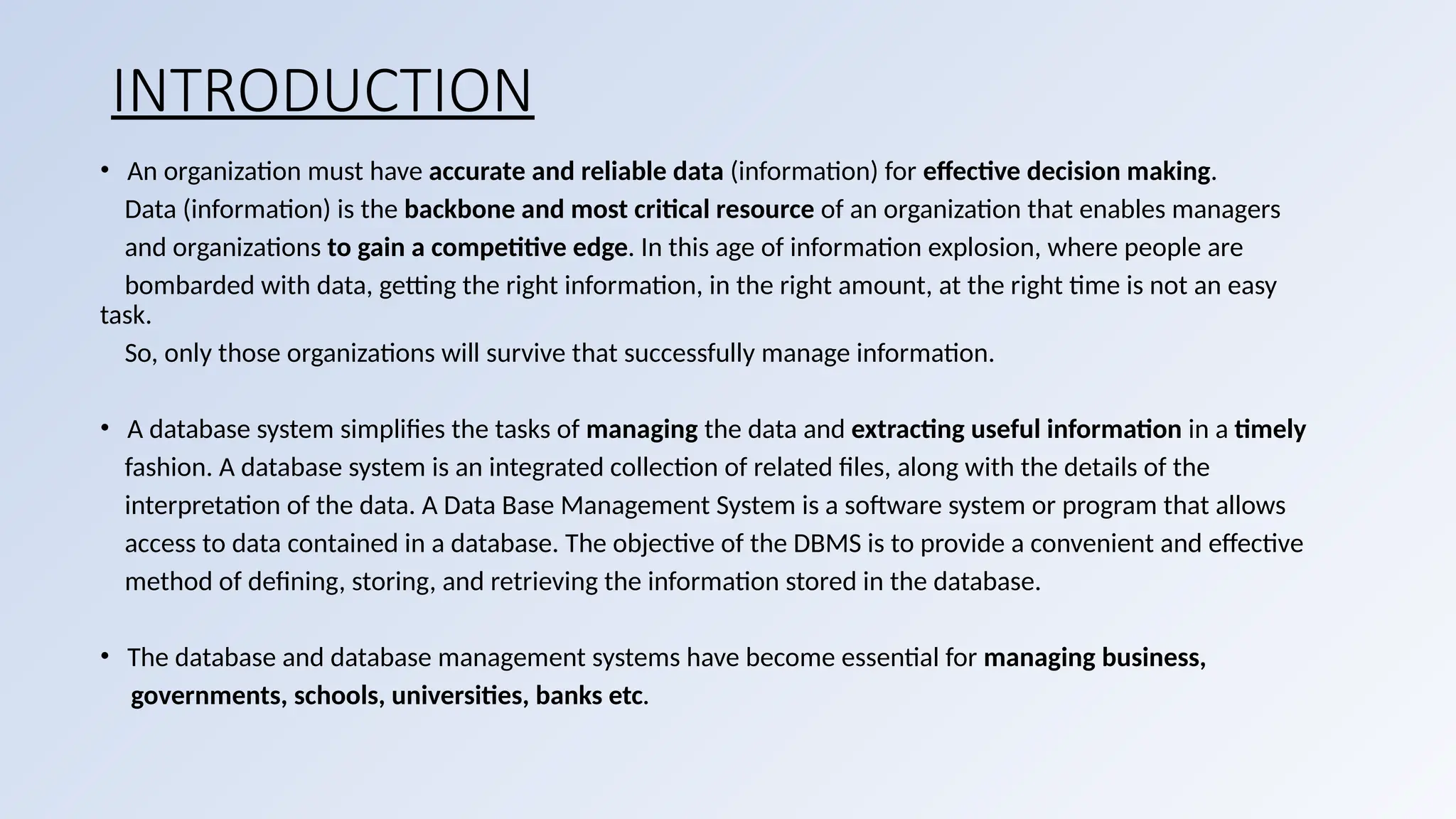 INTRODUCTION
• An organization must have accurate and reliable data (information) for effective decision making.
Data (information) is the backbone and most critical resource of an organization that enables managers
and organizations to gain a competitive edge. In this age of information explosion, where people are
bombarded with data, getting the right information, in the right amount, at the right time is not an easy
task.
So, only those organizations will survive that successfully manage information.
• A database system simplifies the tasks of managing the data and extracting useful information in a timely
fashion. A database system is an integrated collection of related files, along with the details of the
interpretation of the data. A Data Base Management System is a software system or program that allows
access to data contained in a database. The objective of the DBMS is to provide a convenient and effective
method of defining, storing, and retrieving the information stored in the database.
• The database and database management systems have become essential for managing business,
governments, schools, universities, banks etc.
 