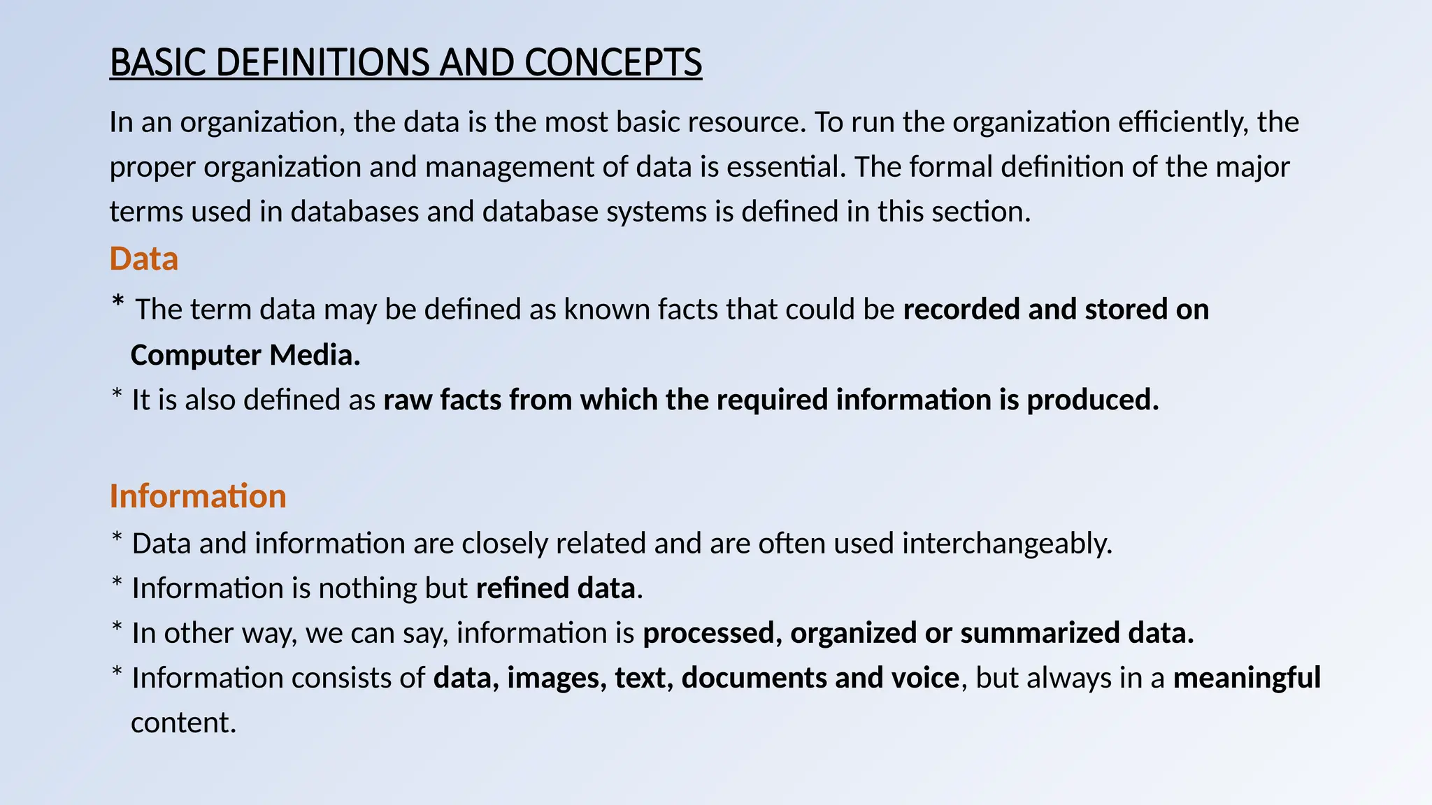 BASIC DEFINITIONS AND CONCEPTS
In an organization, the data is the most basic resource. To run the organization efficiently, the
proper organization and management of data is essential. The formal definition of the major
terms used in databases and database systems is defined in this section.
Data
* The term data may be defined as known facts that could be recorded and stored on
Computer Media.
* It is also defined as raw facts from which the required information is produced.
Information
* Data and information are closely related and are often used interchangeably.
* Information is nothing but refined data.
* In other way, we can say, information is processed, organized or summarized data.
* Information consists of data, images, text, documents and voice, but always in a meaningful
content.
 
