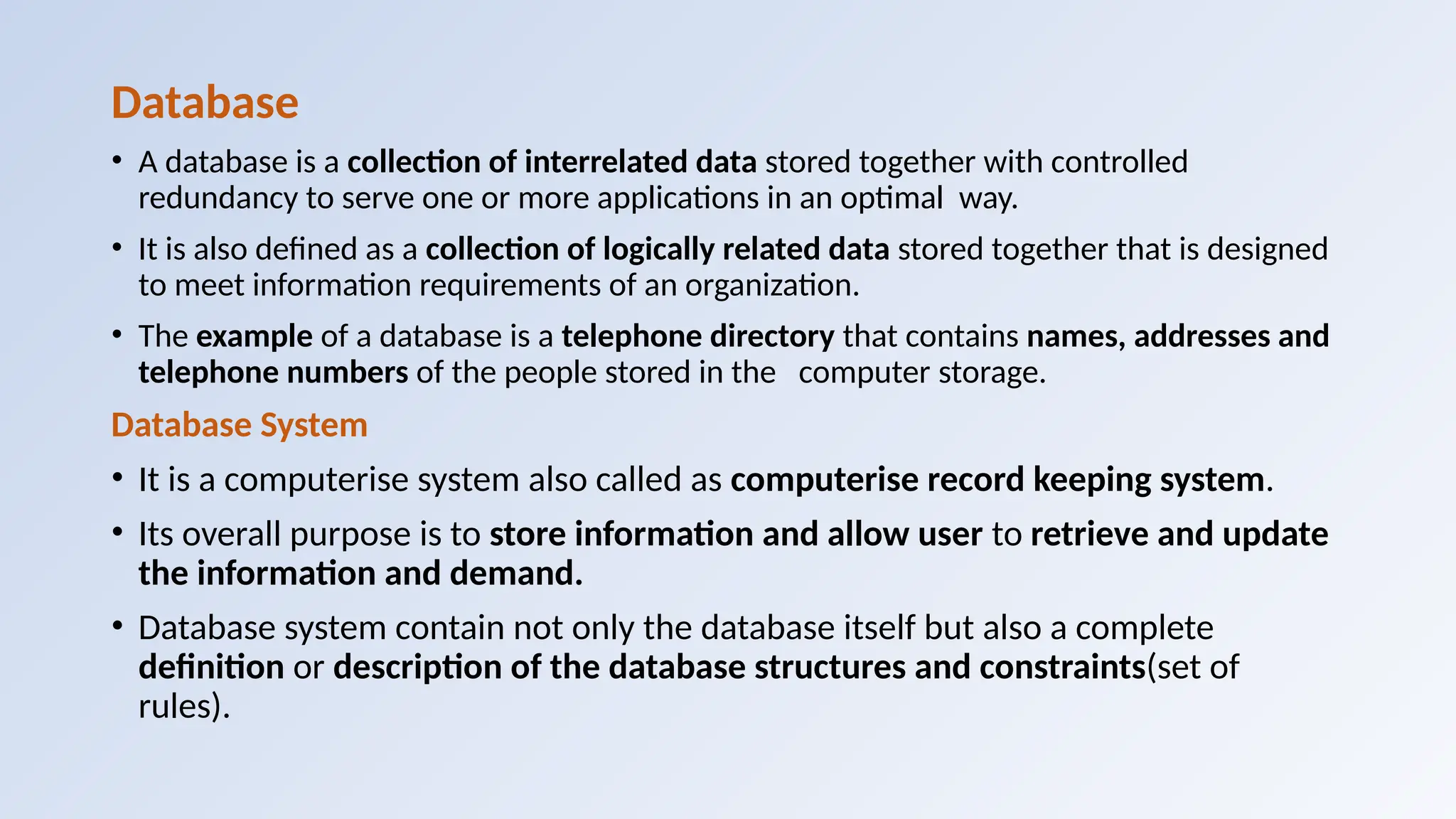 Database
• A database is a collection of interrelated data stored together with controlled
redundancy to serve one or more applications in an optimal way.
• It is also defined as a collection of logically related data stored together that is designed
to meet information requirements of an organization.
• The example of a database is a telephone directory that contains names, addresses and
telephone numbers of the people stored in the computer storage.
Database System
• It is a computerise system also called as computerise record keeping system.
• Its overall purpose is to store information and allow user to retrieve and update
the information and demand.
• Database system contain not only the database itself but also a complete
definition or description of the database structures and constraints(set of
rules).
 