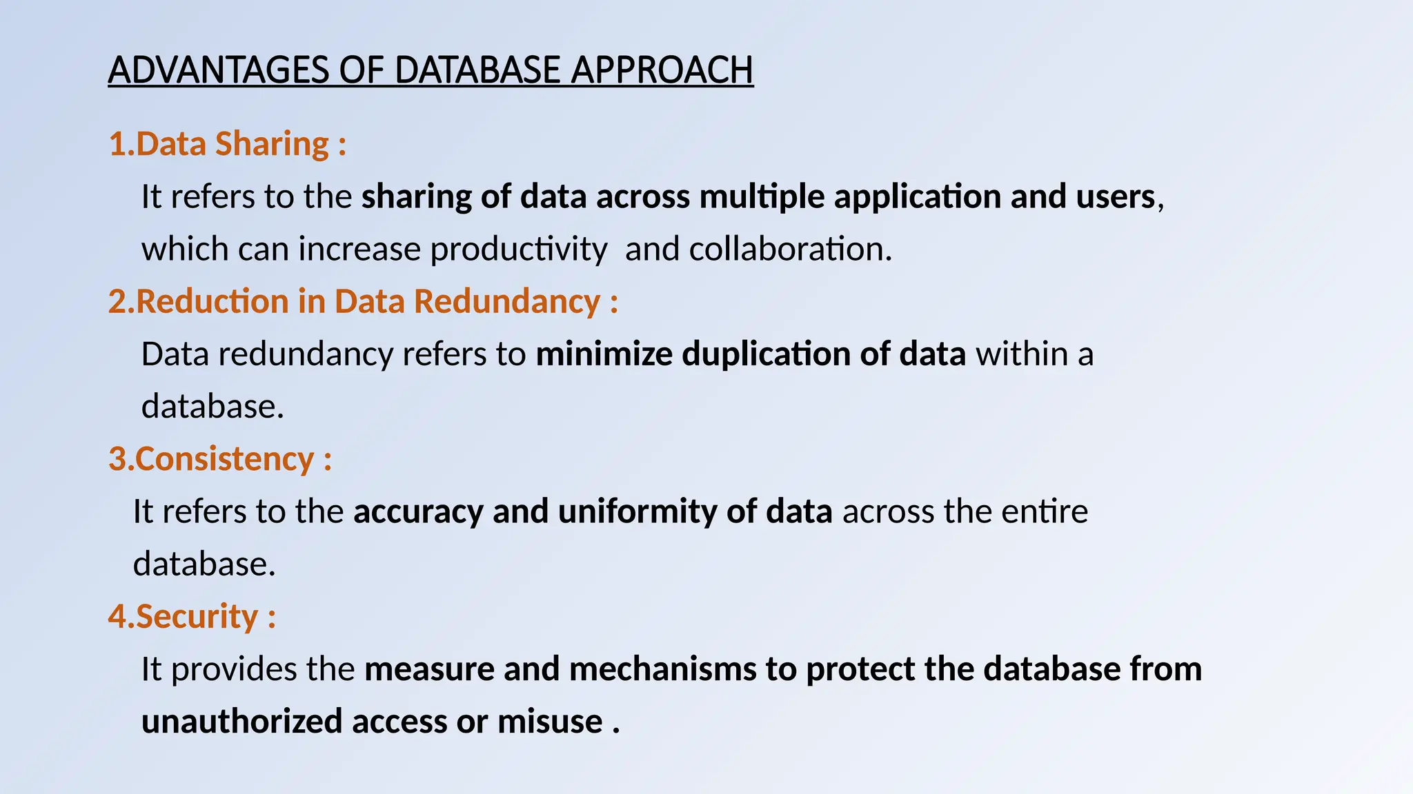 ADVANTAGES OF DATABASE APPROACH
1.Data Sharing :
It refers to the sharing of data across multiple application and users,
which can increase productivity and collaboration.
2.Reduction in Data Redundancy :
Data redundancy refers to minimize duplication of data within a
database.
3.Consistency :
It refers to the accuracy and uniformity of data across the entire
database.
4.Security :
It provides the measure and mechanisms to protect the database from
unauthorized access or misuse .
 