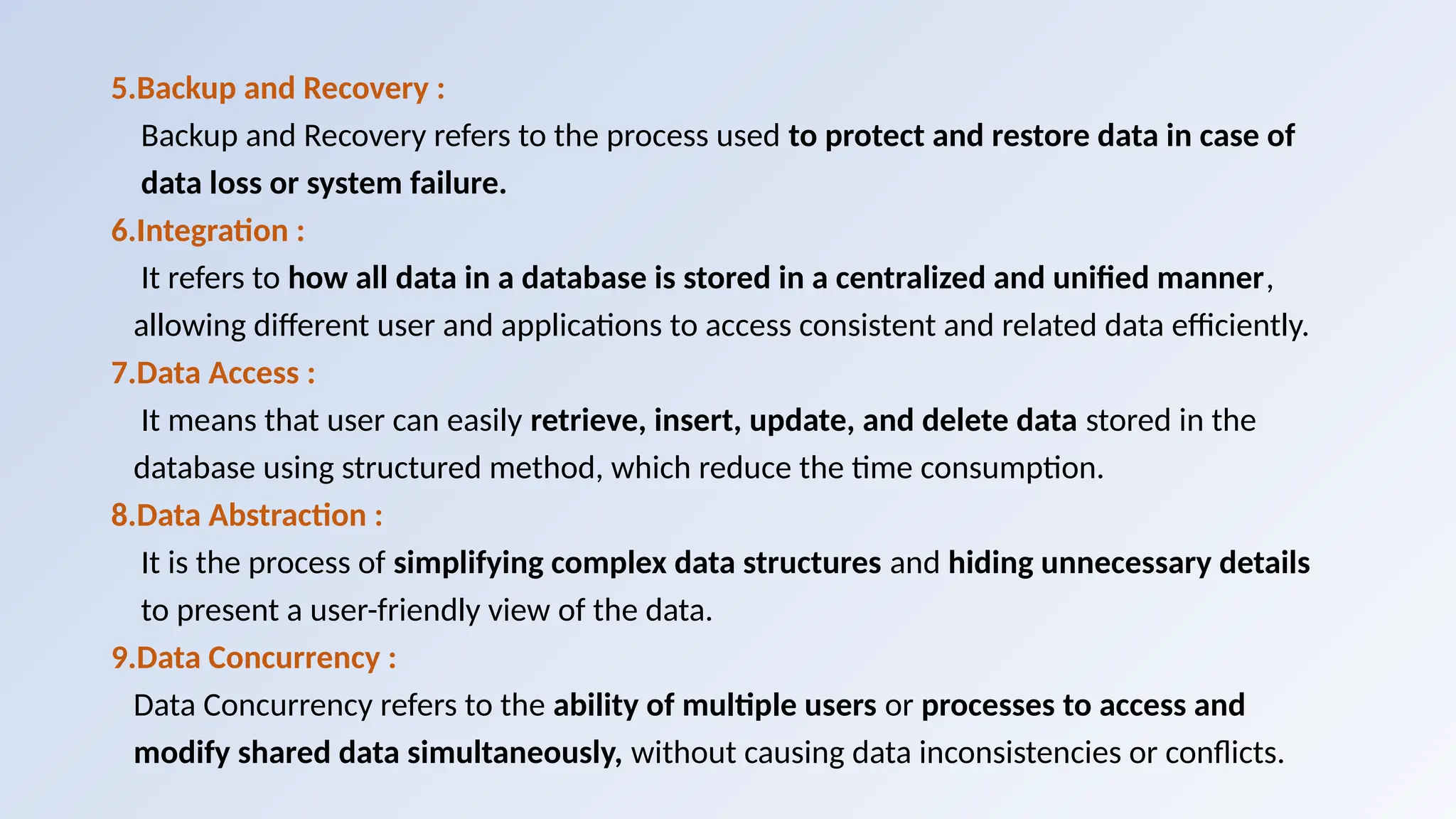 5.Backup and Recovery :
Backup and Recovery refers to the process used to protect and restore data in case of
data loss or system failure.
6.Integration :
It refers to how all data in a database is stored in a centralized and unified manner,
allowing different user and applications to access consistent and related data efficiently.
7.Data Access :
It means that user can easily retrieve, insert, update, and delete data stored in the
database using structured method, which reduce the time consumption.
8.Data Abstraction :
It is the process of simplifying complex data structures and hiding unnecessary details
to present a user-friendly view of the data.
9.Data Concurrency :
Data Concurrency refers to the ability of multiple users or processes to access and
modify shared data simultaneously, without causing data inconsistencies or conflicts.
 