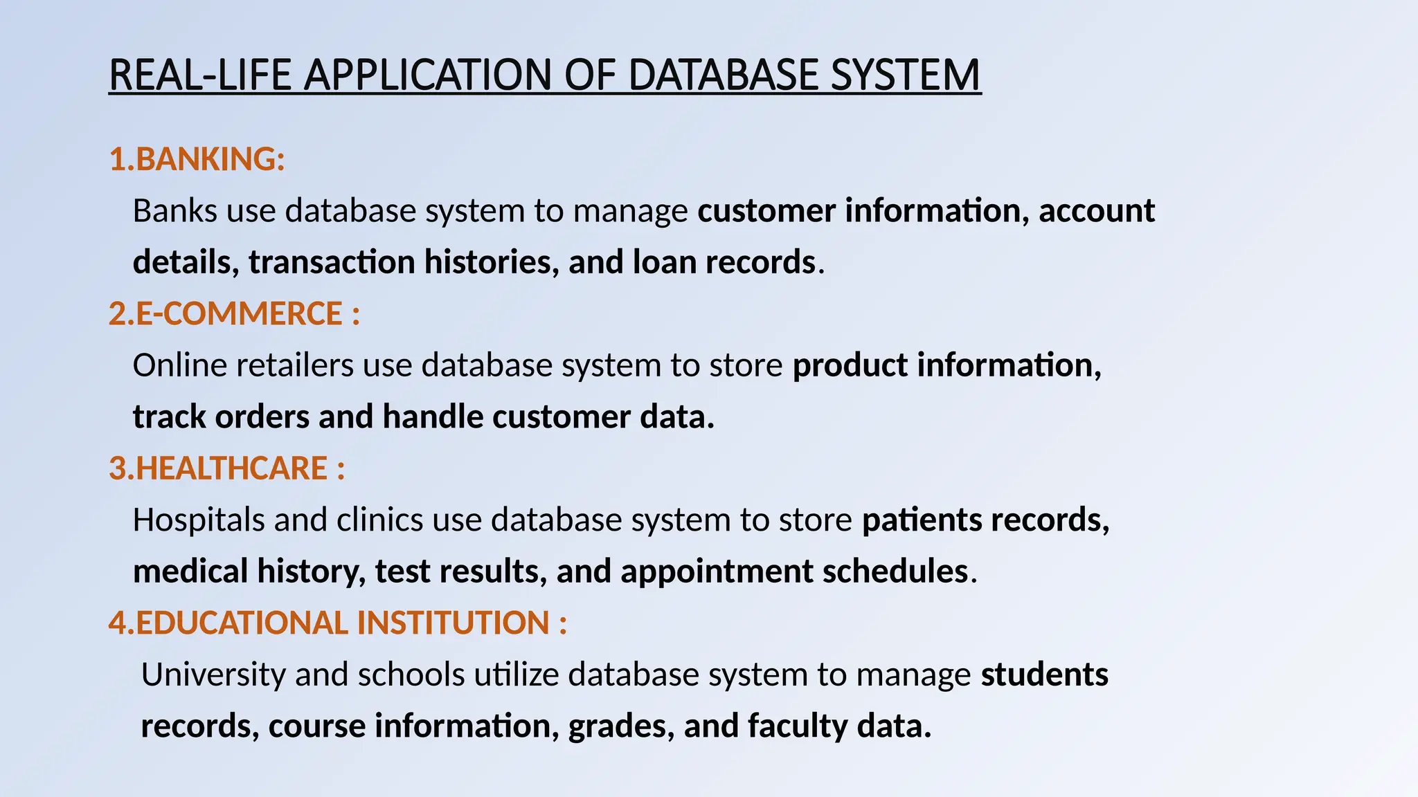 REAL-LIFE APPLICATION OF DATABASE SYSTEM
1.BANKING:
Banks use database system to manage customer information, account
details, transaction histories, and loan records.
2.E-COMMERCE :
Online retailers use database system to store product information,
track orders and handle customer data.
3.HEALTHCARE :
Hospitals and clinics use database system to store patients records,
medical history, test results, and appointment schedules.
4.EDUCATIONAL INSTITUTION :
University and schools utilize database system to manage students
records, course information, grades, and faculty data.
 
