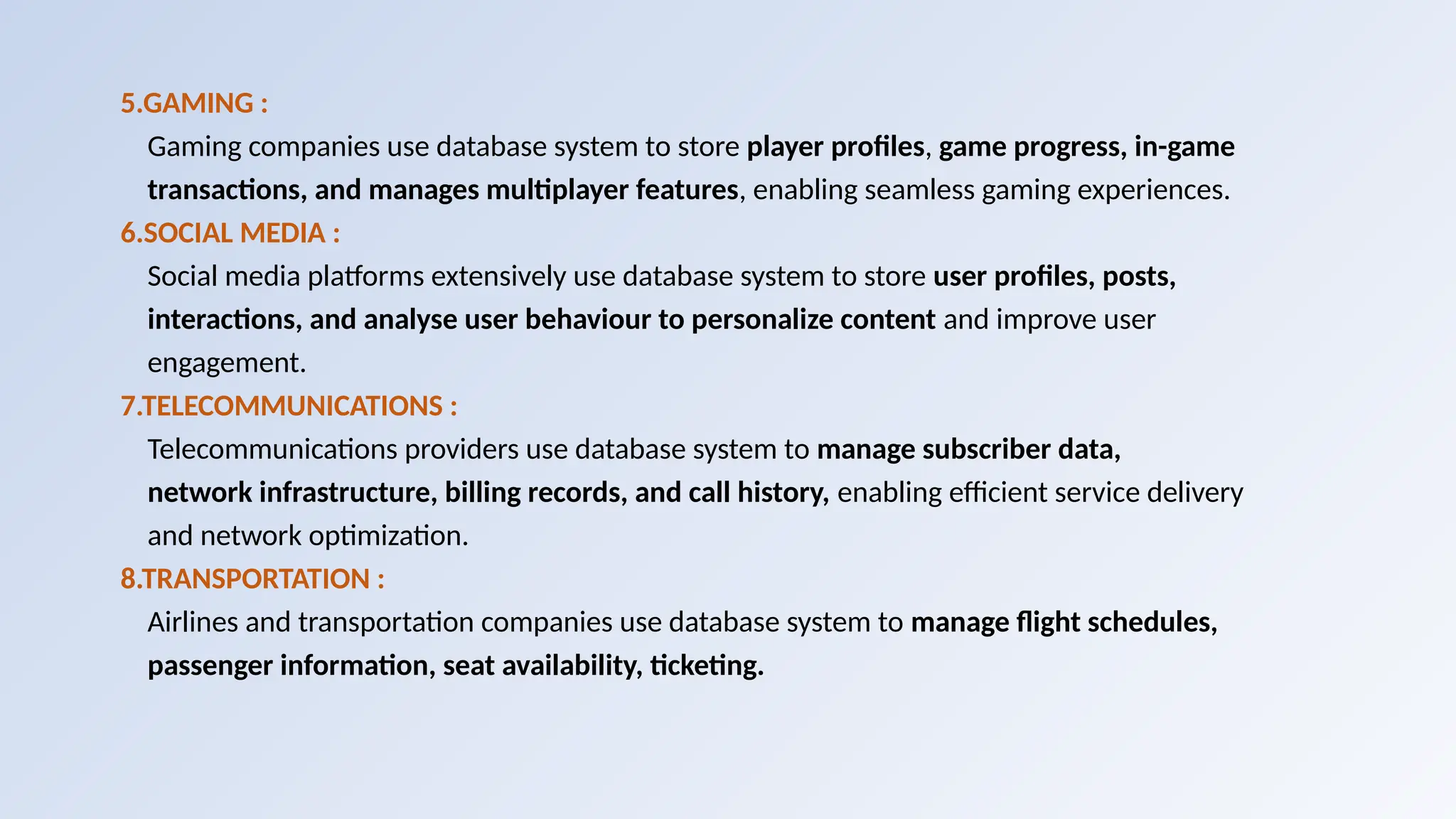 5.GAMING :
Gaming companies use database system to store player profiles, game progress, in-game
transactions, and manages multiplayer features, enabling seamless gaming experiences.
6.SOCIAL MEDIA :
Social media platforms extensively use database system to store user profiles, posts,
interactions, and analyse user behaviour to personalize content and improve user
engagement.
7.TELECOMMUNICATIONS :
Telecommunications providers use database system to manage subscriber data,
network infrastructure, billing records, and call history, enabling efficient service delivery
and network optimization.
8.TRANSPORTATION :
Airlines and transportation companies use database system to manage flight schedules,
passenger information, seat availability, ticketing.
 
