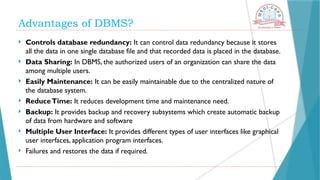 Advantages of DBMS?
 Controls database redundancy: It can control data redundancy because it stores
all the data in one single database file and that recorded data is placed in the database.
 Data Sharing: In DBMS, the authorized users of an organization can share the data
among multiple users.
 Easily Maintenance: It can be easily maintainable due to the centralized nature of
the database system.
 ReduceTime: It reduces development time and maintenance need.
 Backup: It provides backup and recovery subsystems which create automatic backup
of data from hardware and software
 Multiple User Interface: It provides different types of user interfaces like graphical
user interfaces, application program interfaces.
 Failures and restores the data if required.
 