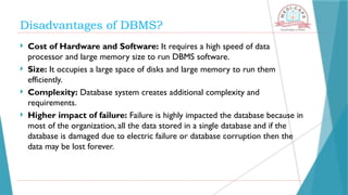 Disadvantages of DBMS?
 Cost of Hardware and Software: It requires a high speed of data
processor and large memory size to run DBMS software.
 Size: It occupies a large space of disks and large memory to run them
efficiently.
 Complexity: Database system creates additional complexity and
requirements.
 Higher impact of failure: Failure is highly impacted the database because in
most of the organization, all the data stored in a single database and if the
database is damaged due to electric failure or database corruption then the
data may be lost forever.
 