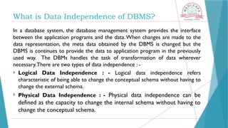 What is Data Independence of DBMS?
In a database system, the database management system provides the interface
between the application programs and the data.When changes are made to the
data representation, the meta data obtained by the DBMS is changed but the
DBMS is continues to provide the data to application program in the previously
used way. The DBMs handles the task of transformation of data wherever
necessary.There are two types of data independence : -
 Logical Data Independence : - Logical data independence refers
characteristic of being able to change the conceptual schema without having to
change the external schema.
 Physical Data Independence : - Physical data independence can be
defined as the capacity to change the internal schema without having to
change the conceptual schema.
 