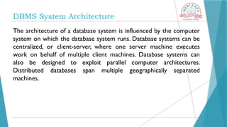 DBMS System Architecture
The architecture of a database system is influenced by the computer
system on which the database system runs. Database systems can be
centralized, or client-server, where one server machine executes
work on behalf of multiple client machines. Database systems can
also be designed to exploit parallel computer architectures.
Distributed databases span multiple geographically separated
machines.
 