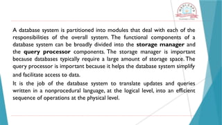 A database system is partitioned into modules that deal with each of the
responsibilities of the overall system. The functional components of a
database system can be broadly divided into the storage manager and
the query processor components. The storage manager is important
because databases typically require a large amount of storage space. The
query processor is important because it helps the database system simplify
and facilitate access to data.
It is the job of the database system to translate updates and queries
written in a nonprocedural language, at the logical level, into an efficient
sequence of operations at the physical level.
 