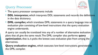  The query processor components include
 DDL interpreter, which interprets DDL statements and records the definitions
in the data dictionary.
 DML compiler, which translates DML statements in a query language into an
evaluation plan consisting of low-level instructions that the query evaluation
engine understands.
A query can usually be translated into any of a number of alternative evaluation
plans that all give the same result.The DML compiler also performs query
optimization, that is, it picks the lowest cost evaluation plan from among the
alternatives.
Query evaluation engine, which executes low-level instructions generated by
the DML compiler.
Query Processor
 