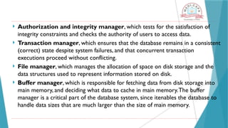 Authorization and integrity manager, which tests for the satisfaction of
integrity constraints and checks the authority of users to access data.
 Transaction manager, which ensures that the database remains in a consistent
(correct) state despite system failures, and that concurrent transaction
executions proceed without conflicting.
 File manager, which manages the allocation of space on disk storage and the
data structures used to represent information stored on disk.
 Buffer manager, which is responsible for fetching data from disk storage into
main memory, and deciding what data to cache in main memory.The buffer
manager is a critical part of the database system, since itenables the database to
handle data sizes that are much larger than the size of main memory.
 