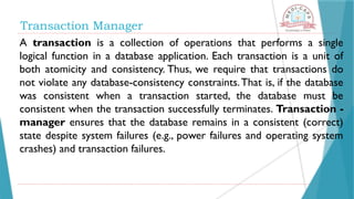 A transaction is a collection of operations that performs a single
logical function in a database application. Each transaction is a unit of
both atomicity and consistency. Thus, we require that transactions do
not violate any database-consistency constraints.That is, if the database
was consistent when a transaction started, the database must be
consistent when the transaction successfully terminates. Transaction -
manager ensures that the database remains in a consistent (correct)
state despite system failures (e.g., power failures and operating system
crashes) and transaction failures.
Transaction Manager
 