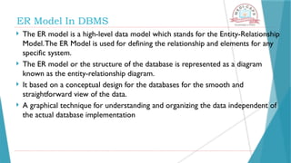  The ER model is a high-level data model which stands for the Entity-Relationship
Model.The ER Model is used for defining the relationship and elements for any
specific system.
 The ER model or the structure of the database is represented as a diagram
known as the entity-relationship diagram.
 It based on a conceptual design for the databases for the smooth and
straightforward view of the data.
 A graphical technique for understanding and organizing the data independent of
the actual database implementation
ER Model In DBMS
 