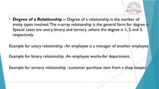  Degree of a Relationship :- Degree of a relationship is the number of
entity types involved.The n-array relationship is the general form for degree n.
Special cases are unary, binary, and ternary ,where the degree is 1, 2, and 3,
respectively.
Example for unary relationship :An employee is a manager of another employee
Example for binary relationship :An employee works-for department.
Example for ternary relationship : customer purchase item from a shop keeper
 