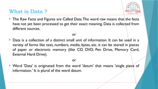 What is Data ?
 The Raw Facts and Figures are Called Data.The word raw means that the facts
have not yet been processed to get their exact meaning. Data is collected from
different sources.
or
 Data is a collection of a distinct small unit of information. It can be used in a
variety of forms like text, numbers, media, bytes, etc. it can be stored in pieces
of paper or electronic memory (like CD, DVD, Pen Drive, Memory Card,
External Hard Drive).
or
 Word 'Data' is originated from the word 'datum' that means 'single piece of
information.' It is plural of the word datum.
 