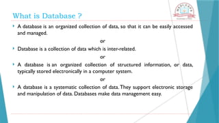 What is Database ?
 A database is an organized collection of data, so that it can be easily accessed
and managed.
or
 Database is a collection of data which is inter-related.
or
 A database is an organized collection of structured information, or data,
typically stored electronically in a computer system.
or
 A database is a systematic collection of data.They support electronic storage
and manipulation of data. Databases make data management easy.
 