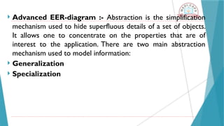 Advanced EER-diagram :- Abstraction is the simplification
mechanism used to hide superfluous details of a set of objects.
It allows one to concentrate on the properties that are of
interest to the application. There are two main abstraction
mechanism used to model information:
 Generalization
 Specialization
 