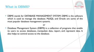 What is DBMS?
 DBMS stands for DATABASE MANAGEMENT SYSTEM. DBMS is the software
which is used to manage the database. MySQL and Oracle are some of the
most popular database management systems.
or
 Database Management System (DBMS) is a collection of programs that enable
its users to access databases, manipulate data, report, and represent data. It
also helps to control access to the database.
 