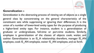 Generalization :-
Generalization is the abstracting process of viewing set of objects as a single
general class by concentrating on the general characteristics of the
constituent sets while suppressing or ignoring their differences. It is the
union of a number of lower-level entity types for the purpose of producing
a higher-level entity type. For instance, student is a generalization of
graduate or undergraduate, full-time or part-time students. Similarly,
employee is generalization of the classes of objects cook, waiter, and
cashier. Generalization is an IS_A relationship; therefore, manager IS_AN
employee, cook IS_AN employee, waiter IS_AN employee, and so forth.
 