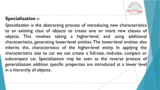 Specialization :-
Specialization is the abstracting process of introducing new characteristics
to an existing class of objects to create one or more new classes of
objects. This involves taking a higher-level, and using additional
characteristics, generating lower-level entities.The lower-level entities also
inherits the, characteristics of the higher-level entity. In applying the
characteristics size to car we can create a full-size, mid-size, compact or
subcompact car. Specialization may be seen as the reverse process of
generalization addition specific properties are introduced at a lower level
in a hierarchy of objects.
 