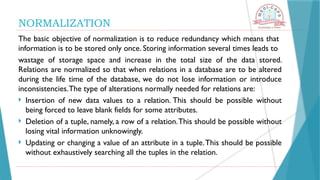NORMALIZATION
The basic objective of normalization is to reduce redundancy which means that
information is to be stored only once. Storing information several times leads to
wastage of storage space and increase in the total size of the data stored.
Relations are normalized so that when relations in a database are to be altered
during the life time of the database, we do not lose information or introduce
inconsistencies.The type of alterations normally needed for relations are:
 Insertion of new data values to a relation. This should be possible without
being forced to leave blank fields for some attributes.
 Deletion of a tuple, namely, a row of a relation.This should be possible without
losing vital information unknowingly.
 Updating or changing a value of an attribute in a tuple.This should be possible
without exhaustively searching all the tuples in the relation.
 