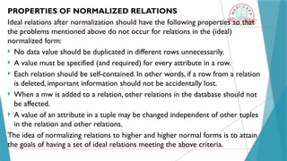 PROPERTIES OF NORMALIZED RELATIONS
Ideal relations after normalization should have the following properties so that
the problems mentioned above do not occur for relations in the (ideal)
normalized form:
 No data value should be duplicated in different rows unnecessarily.
 A value must be specified (and required) for every attribute in a row.
 Each relation should be self-contained. In other words, if a row from a relation
is deleted, important information should not be accidentally lost.
 When a mw is added to a relation, other relations in the database should not
be affected.
 A value of an attribute in a tuple may be changed independent of other tuples
in the relation and other relations.
The idea of normalizing relations to higher and higher normal forms is to attain
the goals of having a set of ideal relations meeting the above criteria.
 