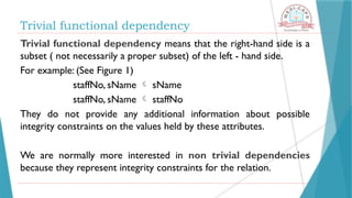 Trivial functional dependency
Trivial functional dependency means that the right-hand side is a
subset ( not necessarily a proper subset) of the left - hand side.
For example: (See Figure 1)
staffNo, sName  sName
staffNo, sName  staffNo
They do not provide any additional information about possible
integrity constraints on the values held by these attributes.
We are normally more interested in non trivial dependencies
because they represent integrity constraints for the relation.
 