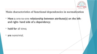 Main characteristics of functional dependencies in normalization
• Have a one-to-one relationship between attribute(s) on the left-
and right- hand side of a dependency;
• hold for all time;
• are nontrivial.
 