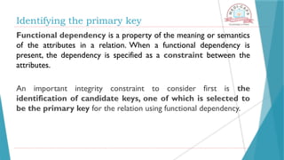 Identifying the primary key
Functional dependency is a property of the meaning or semantics
of the attributes in a relation. When a functional dependency is
present, the dependency is specified as a constraint between the
attributes.
An important integrity constraint to consider first is the
identification of candidate keys, one of which is selected to
be the primary key for the relation using functional dependency.
 